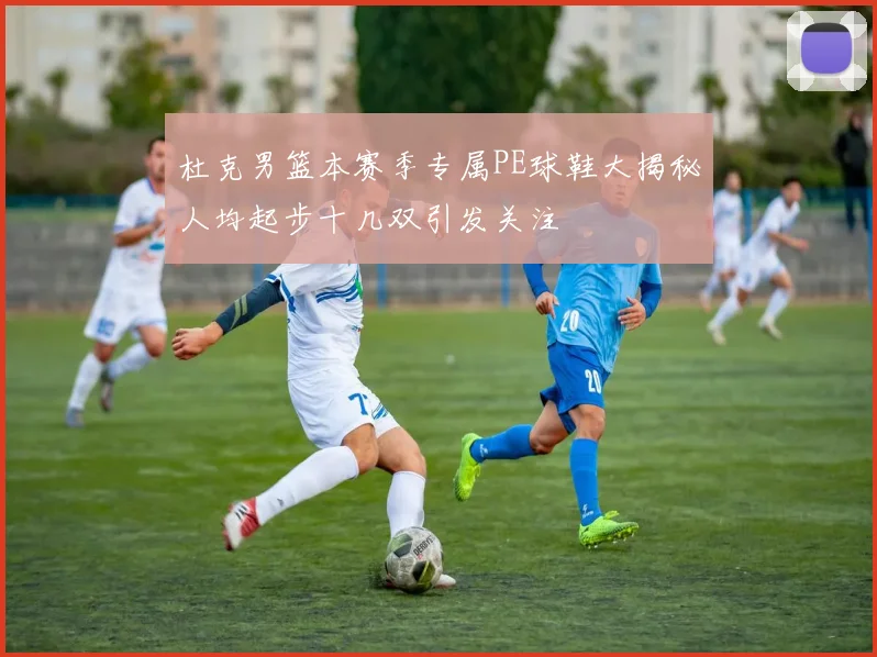 杜克男篮本赛季专属PE球鞋大揭秘人均起步十几双引发关注