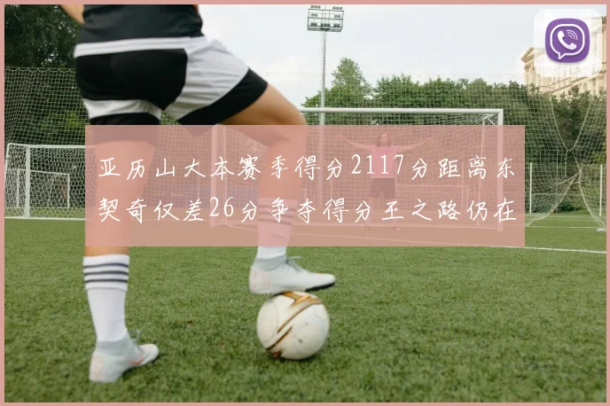 亚历山大本赛季得分2117分距离东契奇仅差26分争夺得分王之路仍在继续
