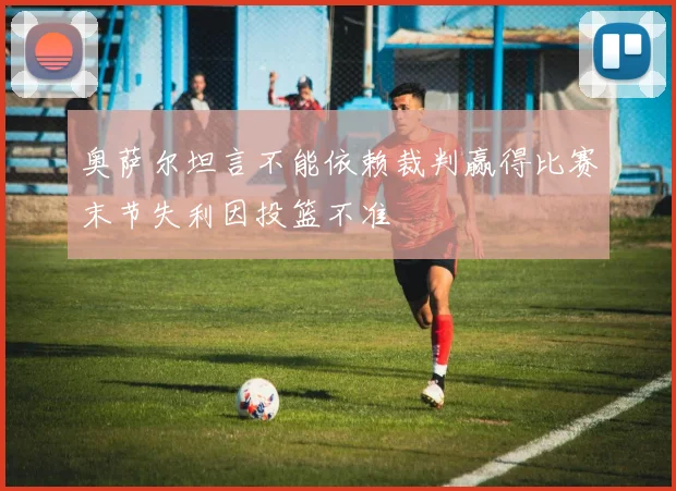 奥萨尔坦言不能依赖裁判赢得比赛末节失利因投篮不准