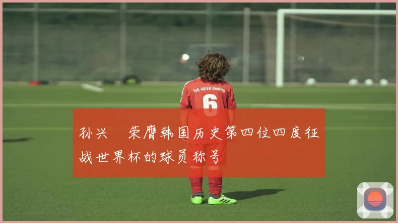 孙兴慜荣膺韩国历史第四位四度征战世界杯的球员称号