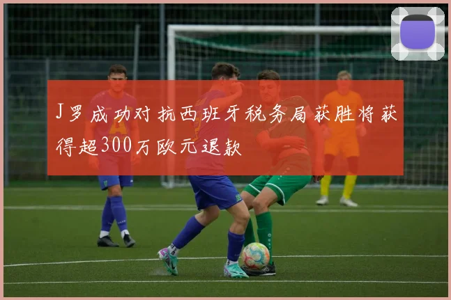 J罗成功对抗西班牙税务局获胜将获得超300万欧元退款