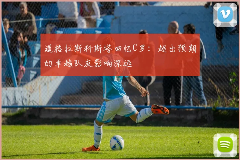 道格拉斯科斯塔回忆C罗：超出预期的卓越队友影响深远