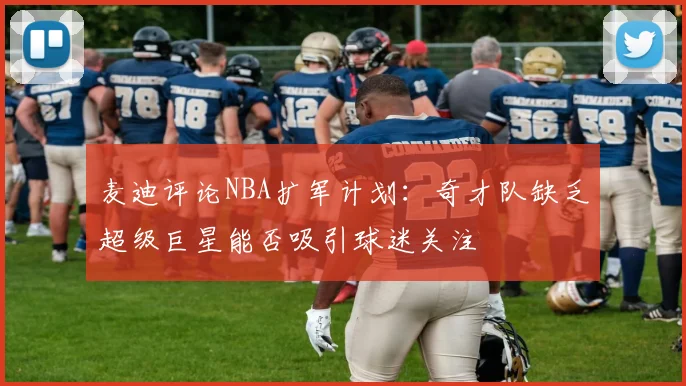 麦迪评论NBA扩军计划：奇才队缺乏超级巨星能否吸引球迷关注
