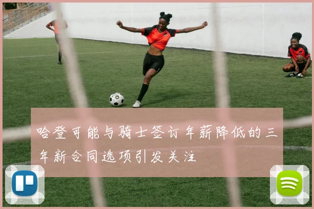 哈登可能与骑士签订年薪降低的三年新合同选项引发关注